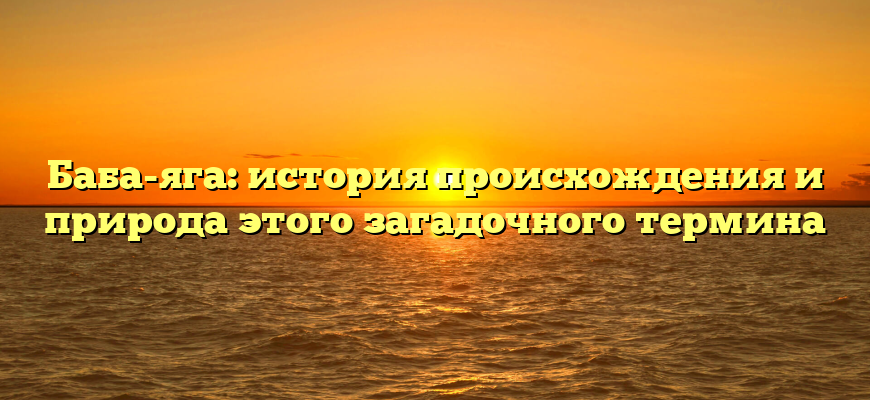 Баба-яга: история происхождения и природа этого загадочного термина