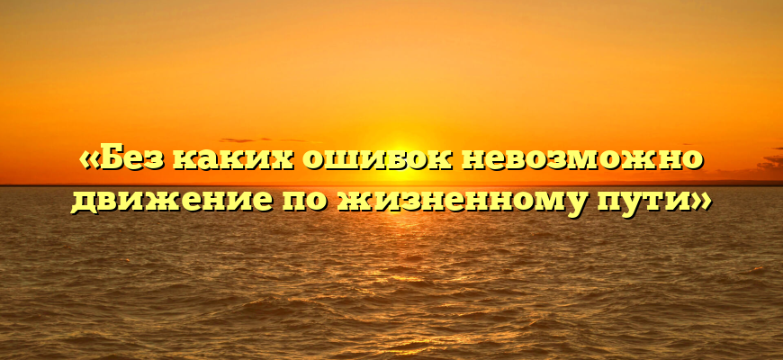 «Без каких ошибок невозможно движение по жизненному пути»