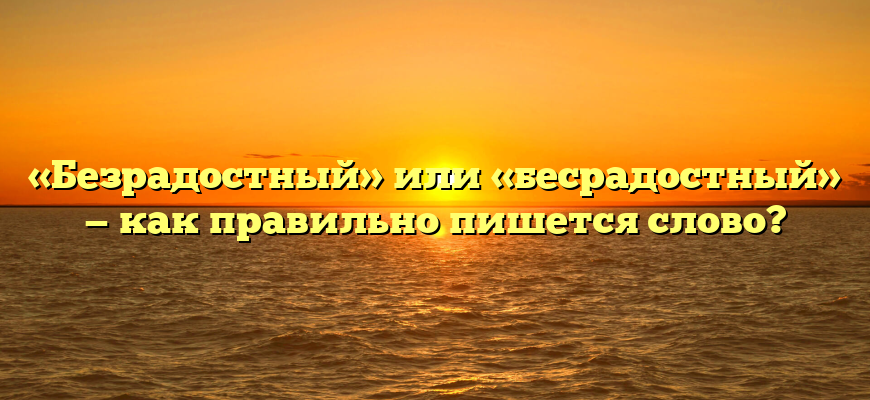 «Безрадостный» или «бесрадостный» — как правильно пишется слово?