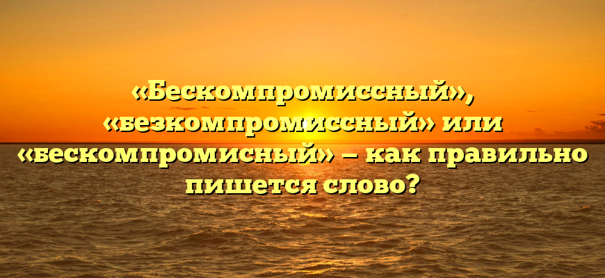«Бескомпромиссный», «безкомпромиссный» или «бескомпромисный» — как правильно пишется слово?