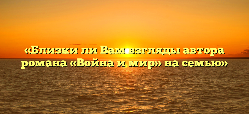 «Близки ли Вам взгляды автора романа «Война и мир» на семью»