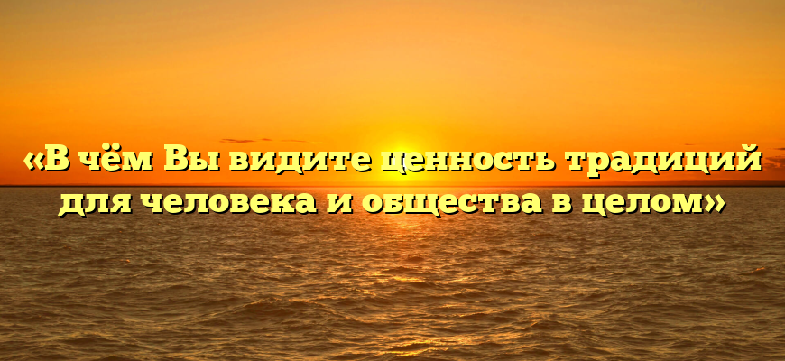 «В чём Вы видите ценность традиций для человека и общества в целом»