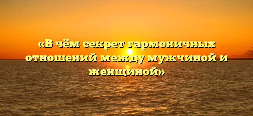 «В чём секрет гармоничных отношений между мужчиной и женщиной»
