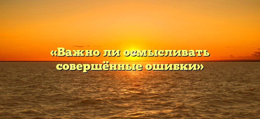 «Важно ли осмысливать совершённые ошибки»