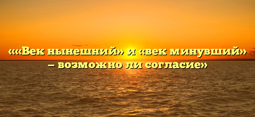 ««Век нынешний» и «век минувший» — возможно ли согласие»