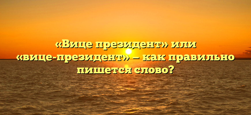 «Вице президент» или «вице-президент» — как правильно пишется слово?