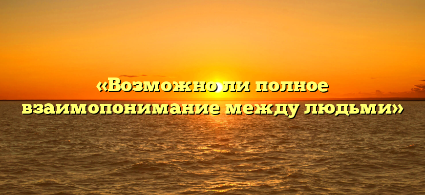 «Возможно ли полное взаимопонимание между людьми»