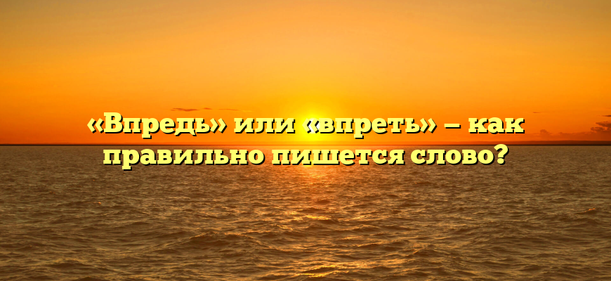 «Впредь» или «впреть» — как правильно пишется слово?