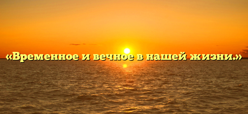 «Временное и вечное в нашей жизни.»