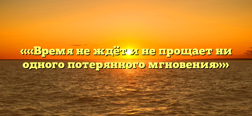 ««Время не ждёт и не прощает ни одного потерянного мгновения»»