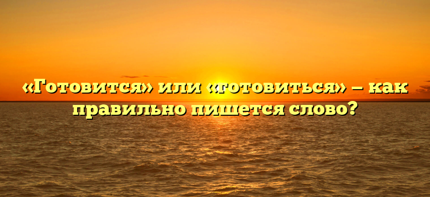 «Готовится» или «готовиться» — как правильно пишется слово?