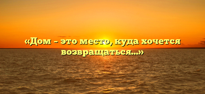«Дом – это место, куда хочется возвращаться…»