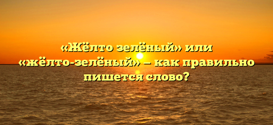 «Жёлто зелёный» или «жёлто-зелёный» — как правильно пишется слово?