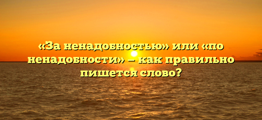 «За ненадобностью» или «по ненадобности» — как правильно пишется слово?