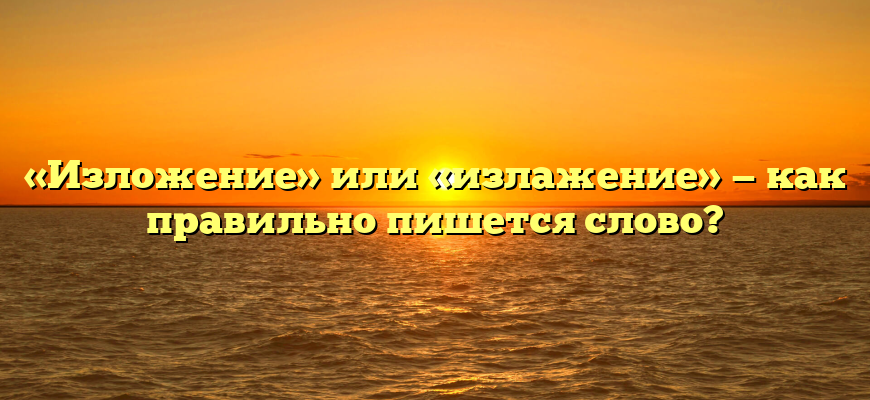 «Изложение» или «излажение» — как правильно пишется слово?