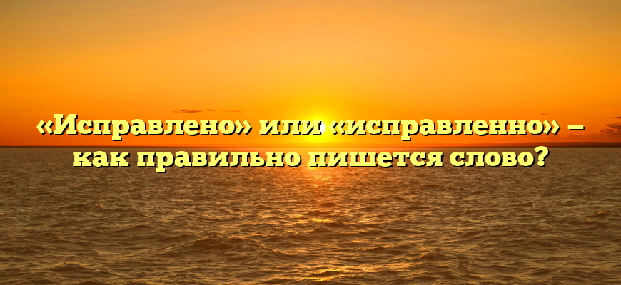«Исправлено» или «исправленно» — как правильно пишется слово?