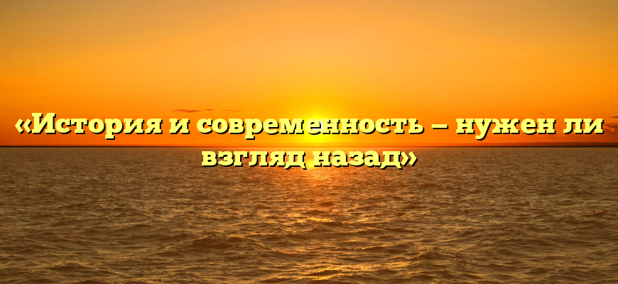 «История и современность — нужен ли взгляд назад»