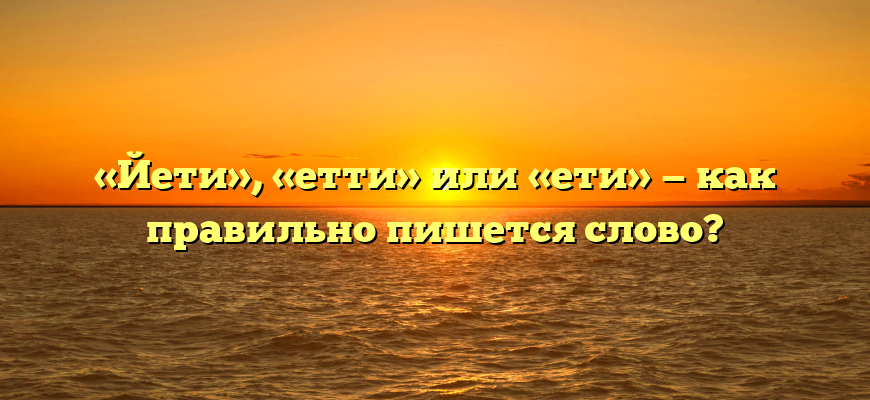 «Йети», «етти» или «ети» — как правильно пишется слово?