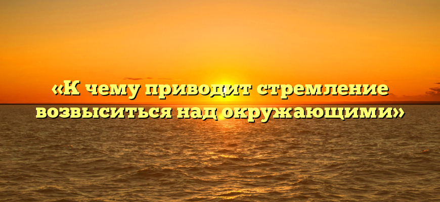 «К чему приводит стремление возвыситься над окружающими»