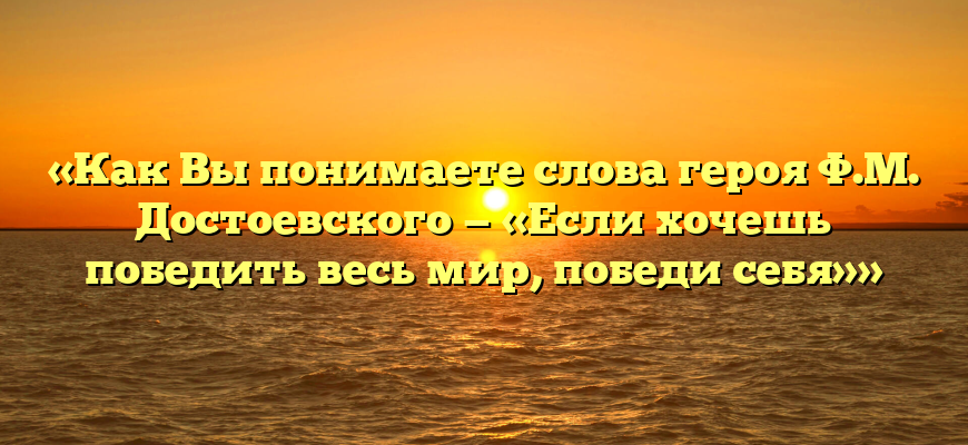 «Как Вы понимаете слова героя Ф.М. Достоевского — «Если хочешь победить весь мир, победи себя»»