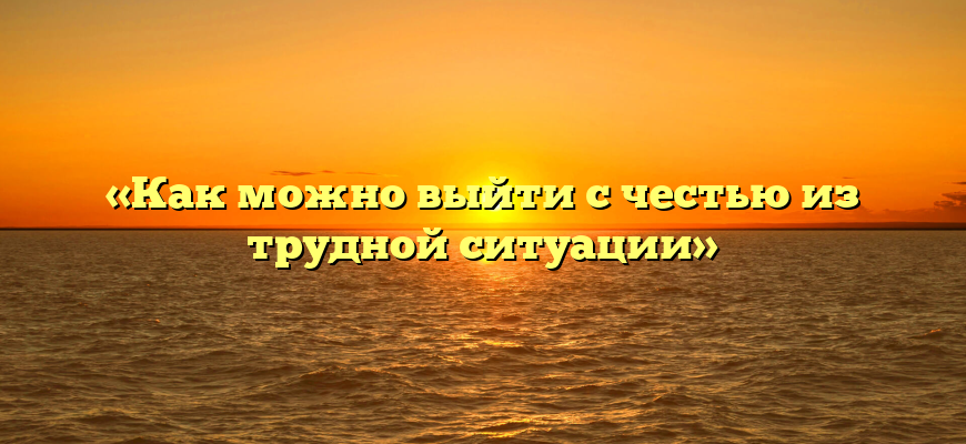 «Как можно выйти с честью из трудной ситуации»