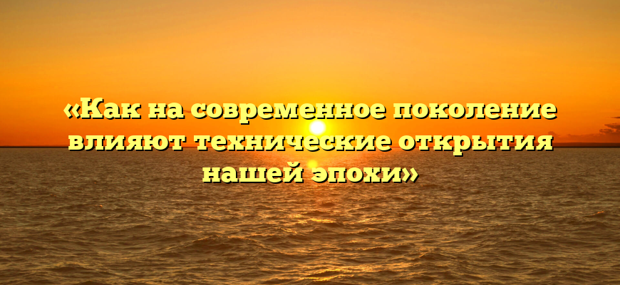 «Как на современное поколение влияют технические открытия нашей эпохи»