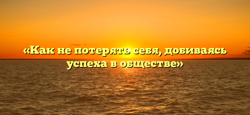 «Как не потерять себя, добиваясь успеха в обществе»