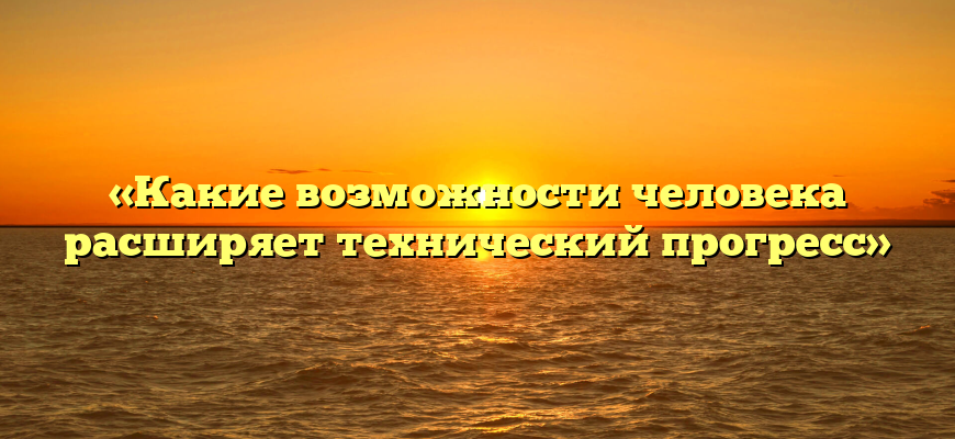 «Какие возможности человека расширяет технический прогресс»