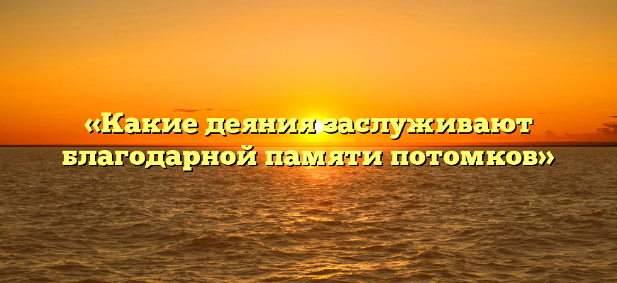 «Какие деяния заслуживают благодарной памяти потомков»