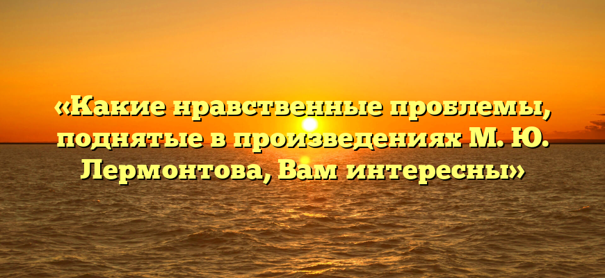 «Какие нравственные проблемы, поднятые в произведениях М. Ю. Лермонтова, Вам интересны»