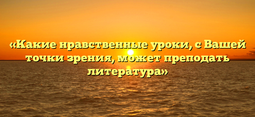 «Какие нравственные уроки, с Вашей точки зрения, может преподать литература»