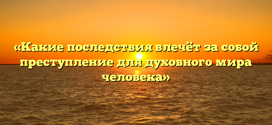 «Какие последствия влечёт за собой преступление для духовного мира человека»