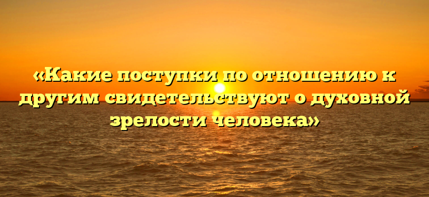 «Какие поступки по отношению к другим свидетельствуют о духовной зрелости человека»