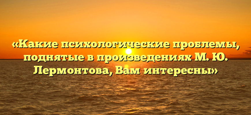 «Какие психологические проблемы, поднятые в произведениях М. Ю. Лермонтова, Вам интересны»