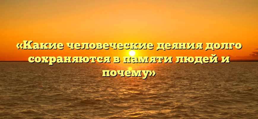 «Какие человеческие деяния долго сохраняются в памяти людей и почему»