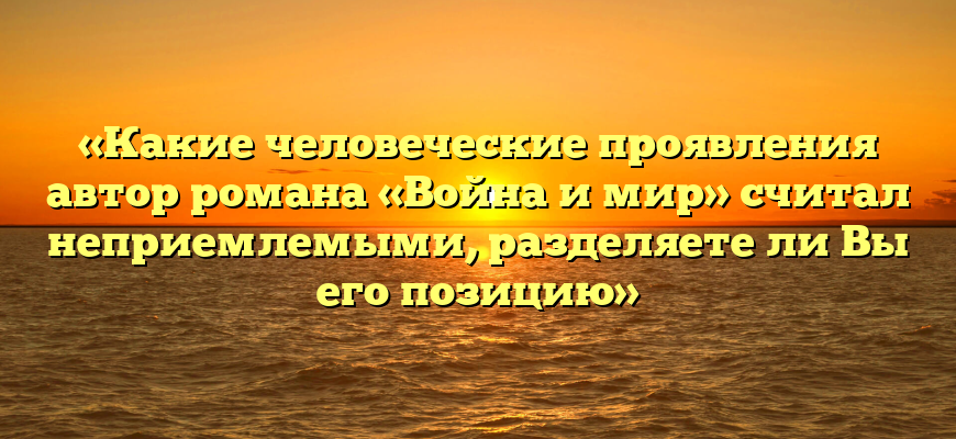 «Какие человеческие проявления автор романа «Война и мир» считал неприемлемыми, разделяете ли Вы его позицию»