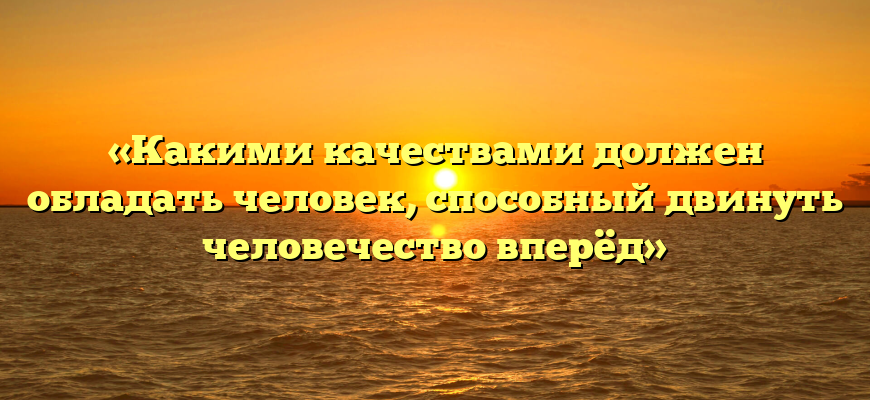«Какими качествами должен обладать человек, способный двинуть человечество вперёд»