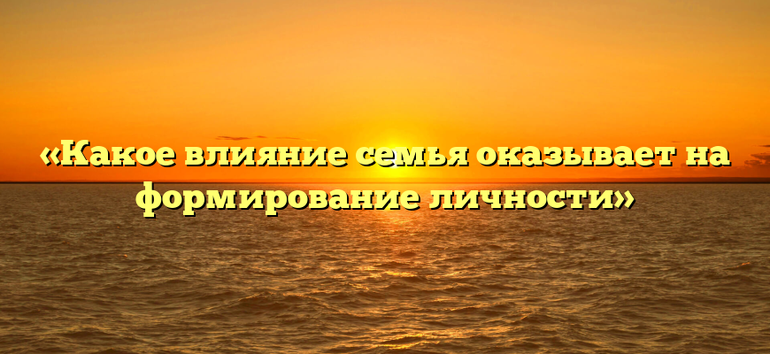 «Какое влияние семья оказывает на формирование личности»