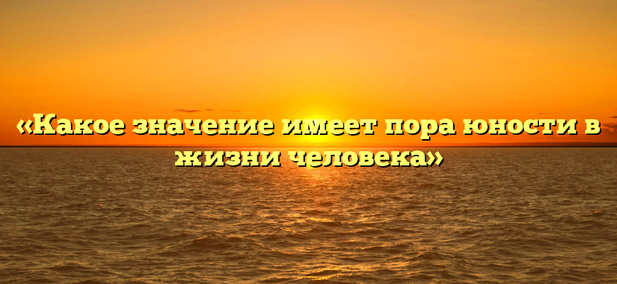«Какое значение имеет пора юности в жизни человека»