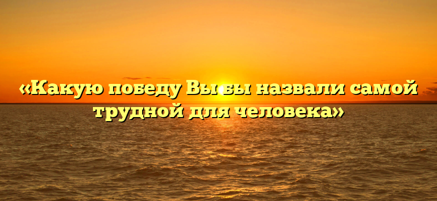 «Какую победу Вы бы назвали самой трудной для человека»