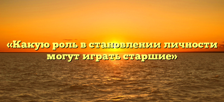 «Какую роль в становлении личности могут играть старшие»