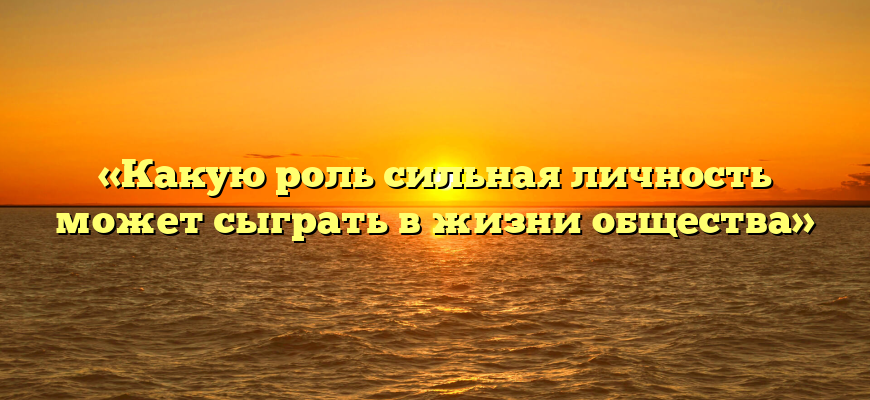 «Какую роль сильная личность может сыграть в жизни общества»