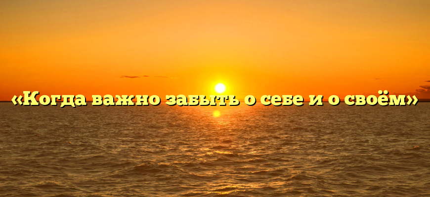 «Когда важно забыть о себе и о своём»