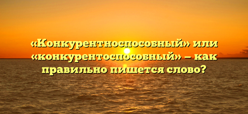 «Конкурентноспособный» или «конкурентоспособный» — как правильно пишется слово?