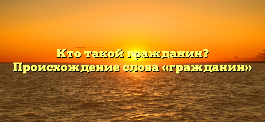 Кто такой гражданин? Происхождение слова «гражданин»