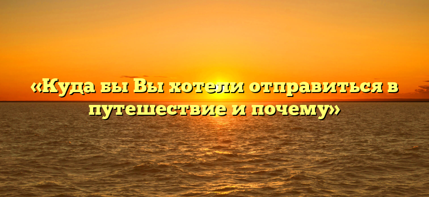 «Куда бы Вы хотели отправиться в путешествие и почему»