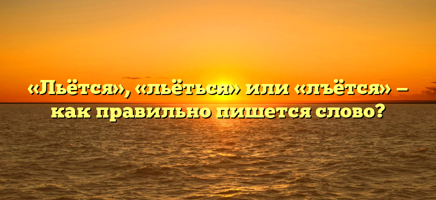 «Льётся», «льёться» или «лъётся» — как правильно пишется слово?