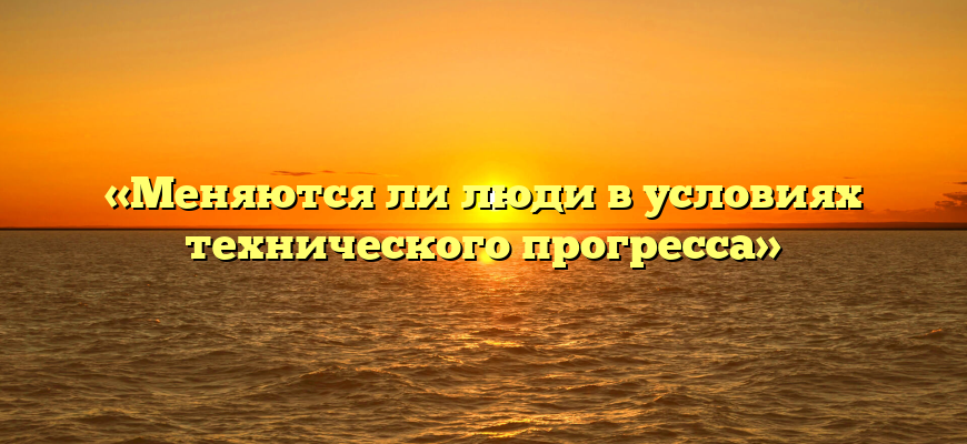 «Меняются ли люди в условиях технического прогресса»