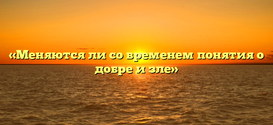 «Меняются ли со временем понятия о добре и зле»