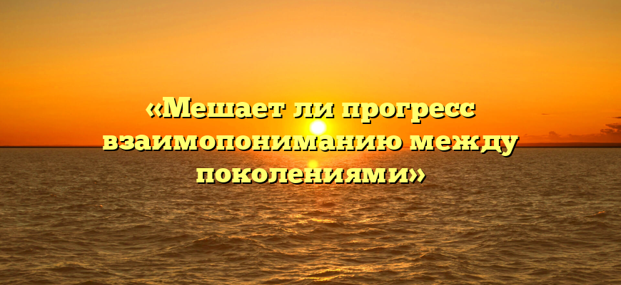 «Мешает ли прогресс взаимопониманию между поколениями»
